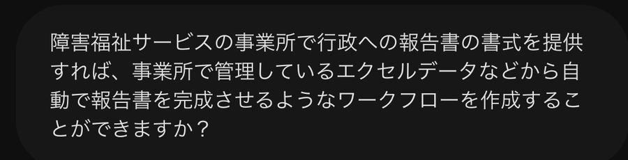 Geminiに送った質問のスクリーンショット。「障害福祉サービスの事業所で行政への報告書の書式を提供すれば、事業所で管理しているエクセルデータなどから自動で報告書を完成させるようなワークフローを作成することができますか？」